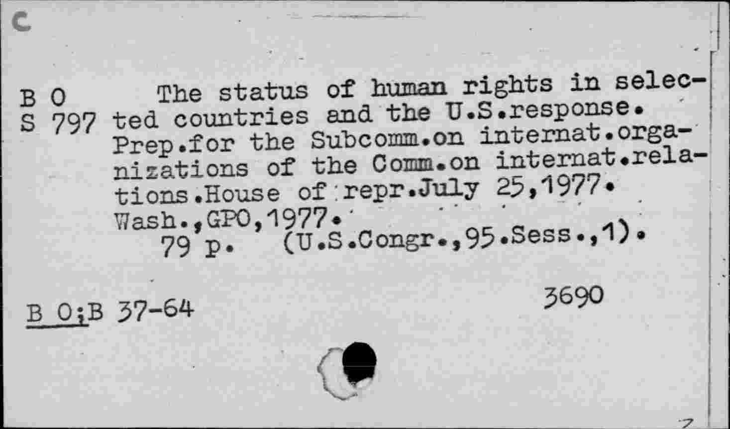 ﻿r
B 0 The status of human rights in selec-
S 797 ted countries and the U.S .response*
Prep.for the Subcomm.on internat.organizations of the Comm.on internat.relations .House of:repr.July 25,1977*
Wash.,GPO,1977*•	‘
79 p. (U.S.Congr.,95*Sess.,'1;*
B OjB 37-64	5690